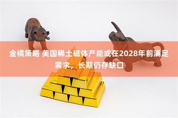金橘策略 美国稀土磁体产能或在2028年前满足需求，长期仍存缺口