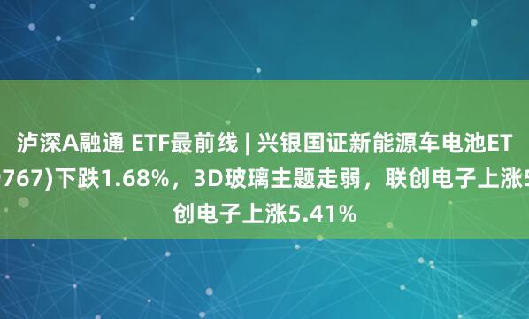 泸深A融通 ETF最前线 | 兴银国证新能源车电池ETF(159767)下跌1.68%，3D玻璃主题走弱，联创电子上涨5.41%