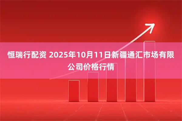 恒瑞行配资 2025年10月11日新疆通汇市场有限公司价格行情