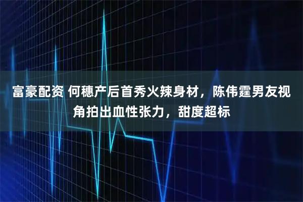 富豪配资 何穗产后首秀火辣身材，陈伟霆男友视角拍出血性张力，甜度超标