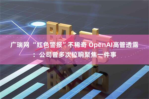 广瑞网 “红色警报”不稀奇 OpenAI高管透露：公司曾多次拉响聚焦一件事