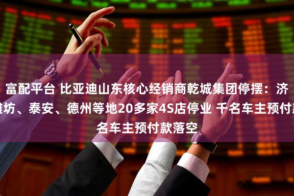 富配平台 比亚迪山东核心经销商乾城集团停摆：济南、潍坊、泰安、德州等地20多家4S店停业 千名车主预付款落空
