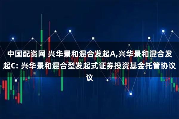 中国配资网 兴华景和混合发起A,兴华景和混合发起C: 兴华景和混合型发起式证券投资基金托管协议