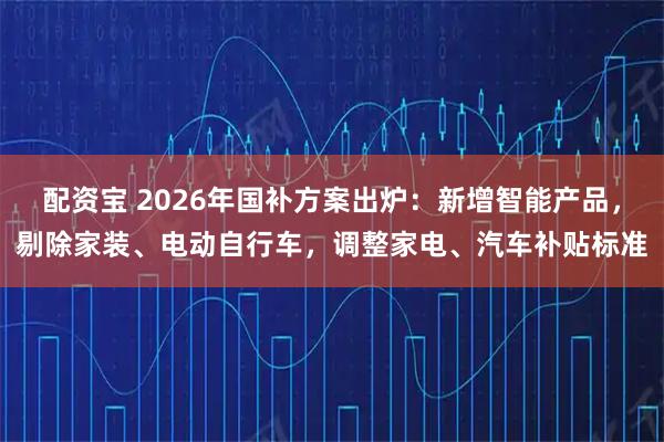 配资宝 2026年国补方案出炉：新增智能产品，剔除家装、电动自行车，调整家电、汽车补贴标准