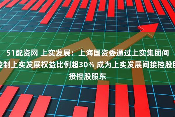 51配资网 上实发展：上海国资委通过上实集团间接控制上实发展权益比例超30% 成为上实发展间接控股股东