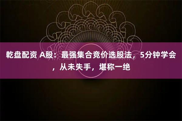 乾盘配资 A股：最强集合竞价选股法，5分钟学会，从未失手，堪称一绝