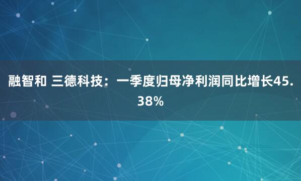融智和 三德科技：一季度归母净利润同比增长45.38%