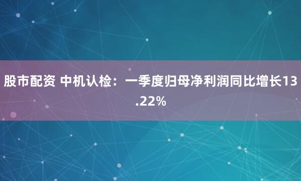股市配资 中机认检：一季度归母净利润同比增长13.22%