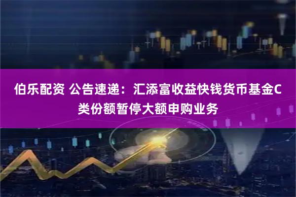伯乐配资 公告速递：汇添富收益快钱货币基金C类份额暂停大额申购业务