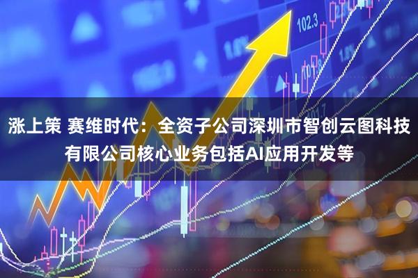 涨上策 赛维时代：全资子公司深圳市智创云图科技有限公司核心业务包括AI应用开发等
