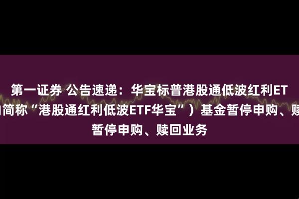 第一证券 公告速递：华宝标普港股通低波红利ETF（场内简称“港股通红利低波ETF华宝”）基金暂停申购、赎回业务
